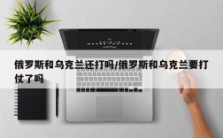 俄罗斯和乌克兰还打吗/俄罗斯和乌克兰要打仗了吗