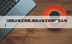 【湖南口味王槟榔,湖南口味王槟榔厂怎么样】