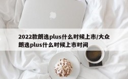 2022款朗逸plus什么时候上市/大众朗逸plus什么时候上市时间