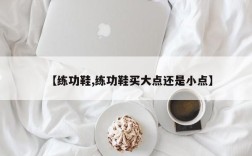 【练功鞋,练功鞋买大点还是小点】